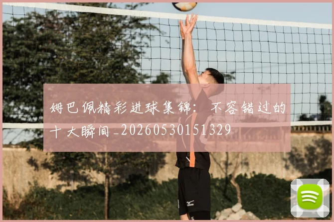 姆巴佩精彩进球集锦：不容错过的十大瞬间_20260530151329