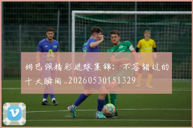 姆巴佩精彩进球集锦:不容错过的十大瞬间_20260530151329