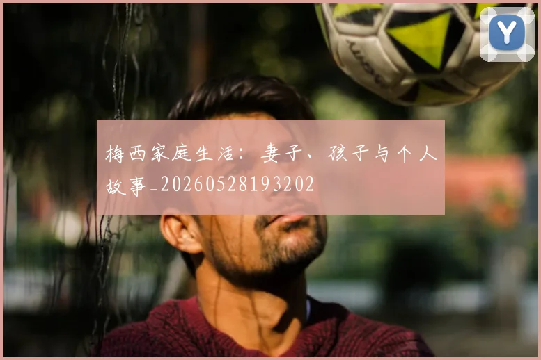 梅西家庭生活：妻子、孩子与个人故事_20260528193202