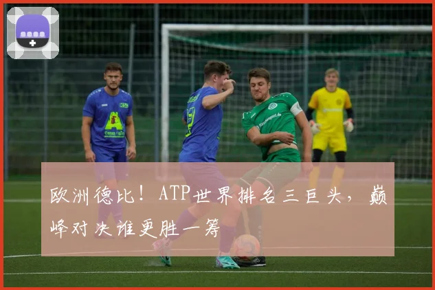 欧洲德比!ATP世界排名三巨头,巅峰对决谁更胜一筹