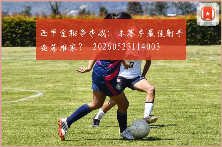 西甲金靴争夺战：本赛季最佳射手花落谁家？_20260523114003