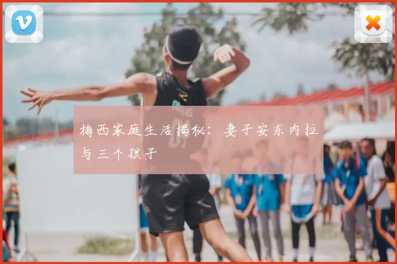 梅西家庭生活揭秘：妻子安东内拉与三个孩子