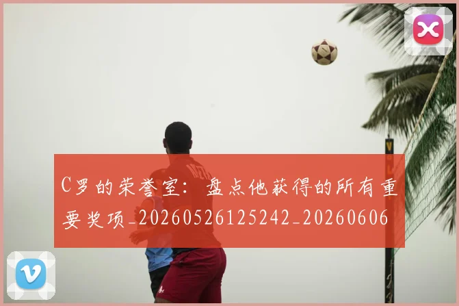C罗的荣誉室:盘点他获得的所有重要奖项_20260526125242_20260606165436