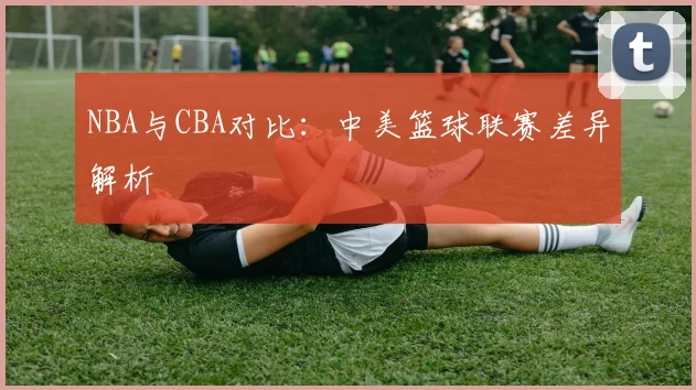 NBA与CBA对比:中美篮球联赛差异解析