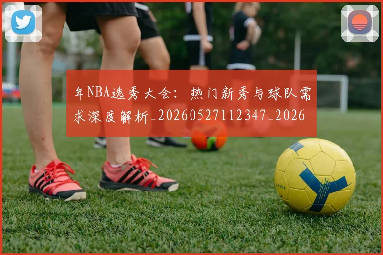 年NBA选秀大会：热门新秀与球队需求深度解析_20260527112347_20260609172447