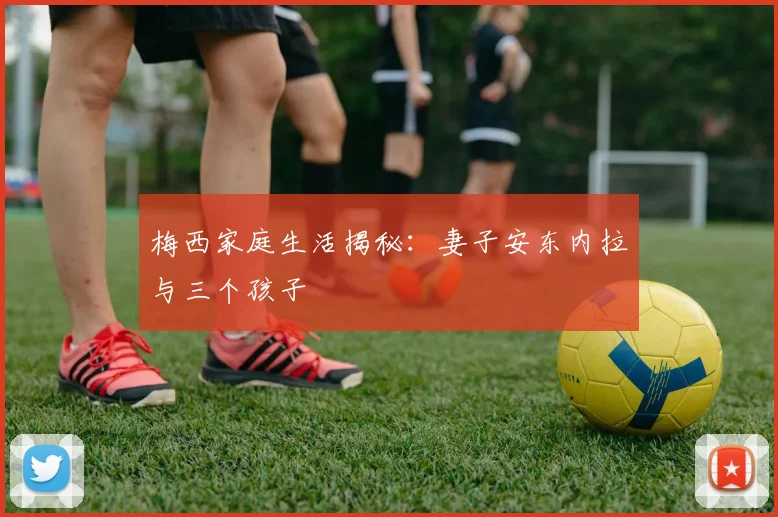 梅西家庭生活揭秘：妻子安东内拉与三个孩子