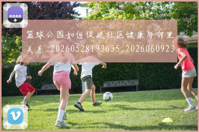 篮球公园如何促进社区健康与邻里关系_20260528193635_20260609235830